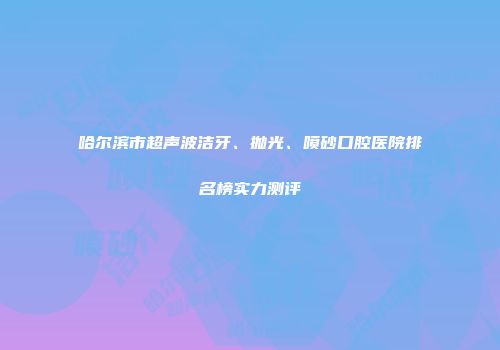 哈尔滨市超声波洁牙、抛光、喷砂口腔医院排名榜实力测评