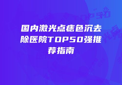国内激光点痣色沉去除医院TOP50强推荐指南