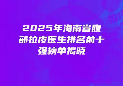2025年海南省腹部拉皮医生排名前十强榜单揭晓