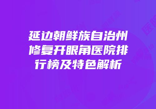 延边朝鲜族自治州修复开眼角医院排行榜及特色解析