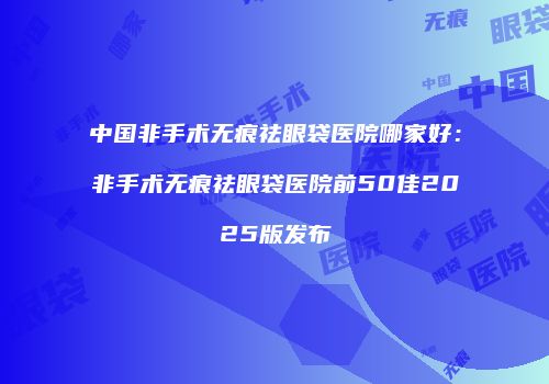 中国非手术无痕祛眼袋医院哪家好：非手术无痕祛眼袋医院前50佳2025版发布