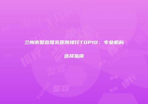 兰州市整容隆乳医院排行TOP10：专业机构选择指南