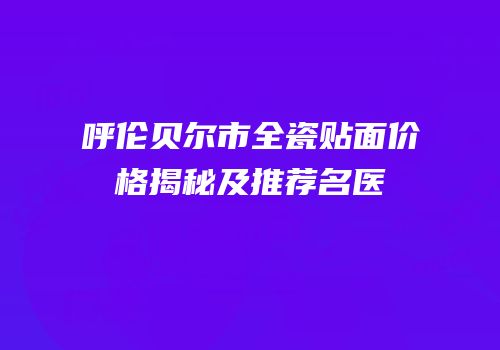 呼伦贝尔市全瓷贴面价格揭秘及推荐名医