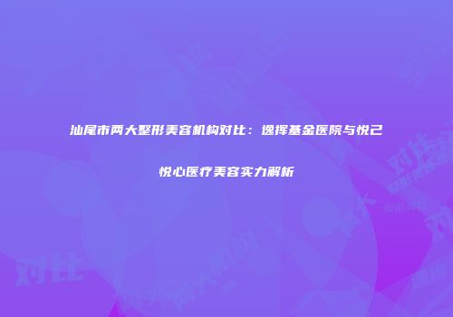 汕尾市两大整形美容机构对比：逸挥基金医院与悦己悦心医疗美容实力解析