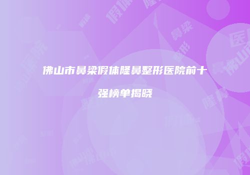 佛山市鼻梁假体隆鼻整形医院前十强榜单揭晓