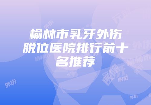 榆林市乳牙外伤脱位医院排行前十名推荐
