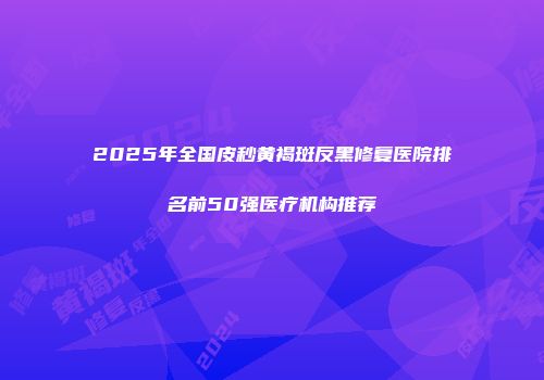 2025年全国皮秒黄褐斑反黑修复医院排名前50强医疗机构推荐