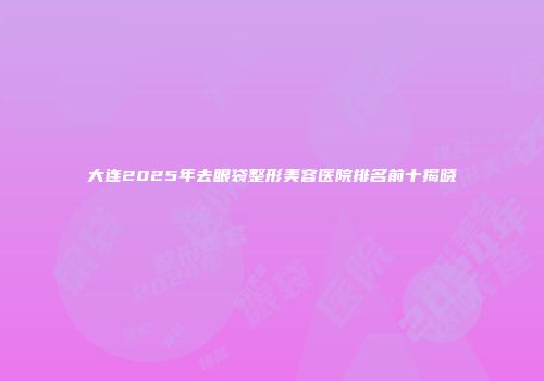 大连2025年去眼袋整形美容医院排名前十揭晓
