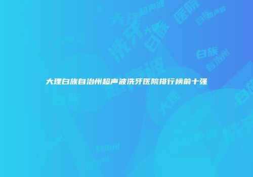 大理白族自治州超声波洗牙医院排行榜前十强