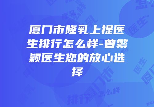厦门市隆乳上提医生排行怎么样-曾繁颖医生您的放心选择