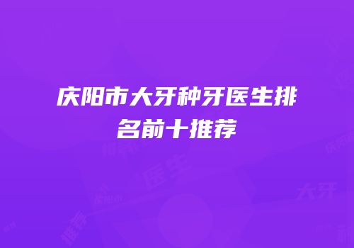 庆阳市大牙种牙医生排名前十推荐