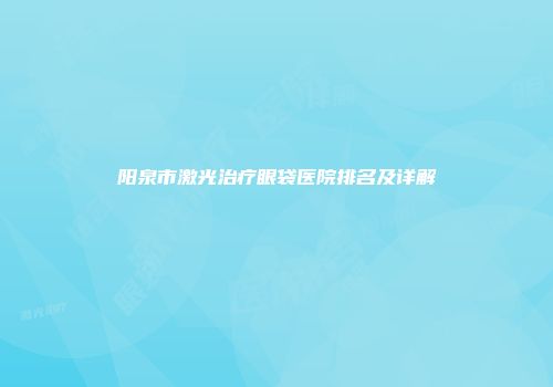 阳泉市激光治疗眼袋医院排名及详解