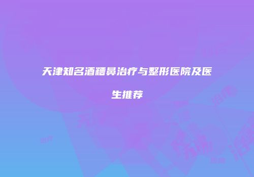 天津知名酒糟鼻治疗与整形医院及医生推荐