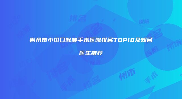荆州市小切口除皱手术医院排名TOP10及知名医生推荐