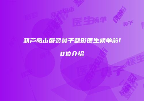 葫芦岛市唇裂鼻子整形医生榜单前10位介绍