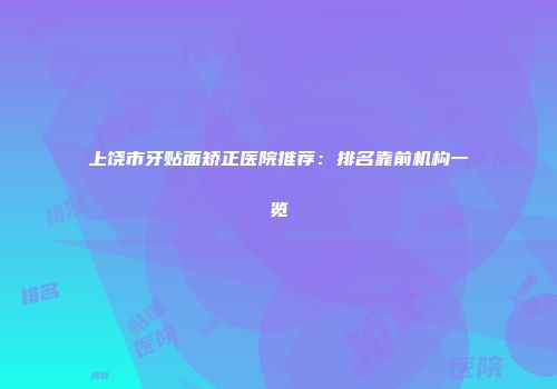 上饶市牙贴面矫正医院推荐：排名靠前机构一览