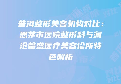 普洱整形美容机构对比：思茅市医院整形科与澜沧馨盛医疗美容诊所特色解析