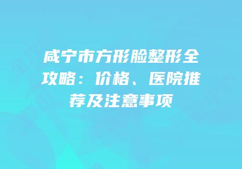 咸宁市方形脸整形全攻略：价格、医院推荐及注意事项