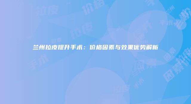 兰州拉皮提升手术：价格因素与效果优势解析