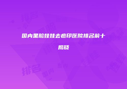 国内黑脸娃娃去痘印医院排名前十揭晓