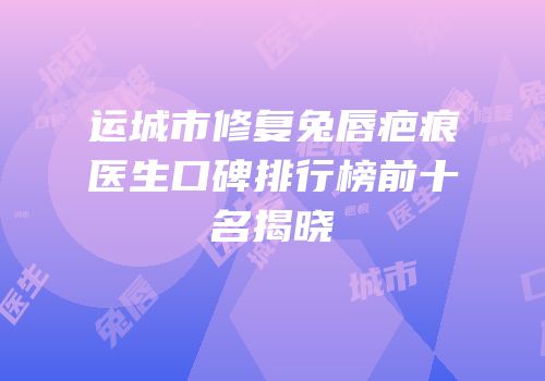 运城市修复兔唇疤痕医生口碑排行榜前十名揭晓