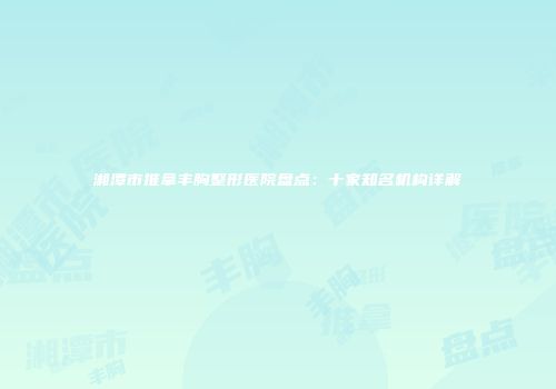 湘潭市推拿丰胸整形医院盘点：十家知名机构详解