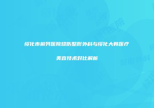 绥化市前列医院烧伤整形外科与绥化大韩医疗美容技术对比解析