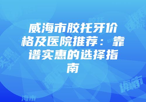 威海市胶托牙价格及医院推荐：靠谱实惠的选择指南