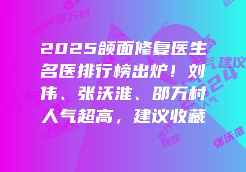 2025颌面修复医生名医排行榜出炉！刘伟、张沃淮、邵万村人气超高，建议收藏