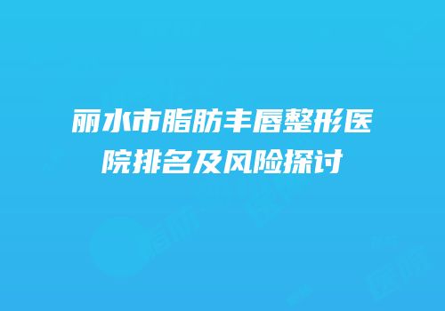 丽水市脂肪丰唇整形医院排名及风险探讨