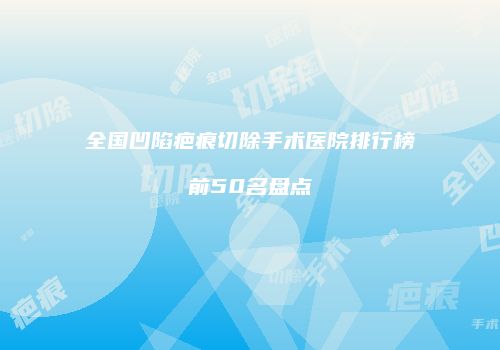 全国凹陷疤痕切除手术医院排行榜前50名盘点