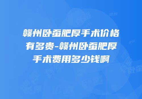赣州卧蚕肥厚手术价格有多贵-赣州卧蚕肥厚手术费用多少钱啊