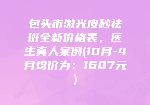 包头市激光皮秒祛斑全新价格表，医生真人案例(10月-4月均价为：1607元)