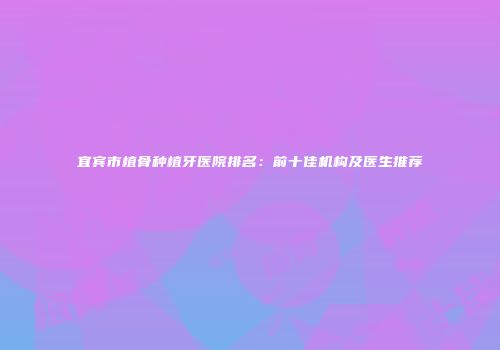 宜宾市植骨种植牙医院排名：前十佳机构及医生推荐