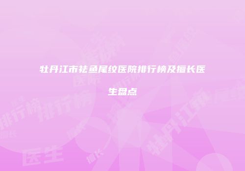 牡丹江市祛鱼尾纹医院排行榜及擅长医生盘点
