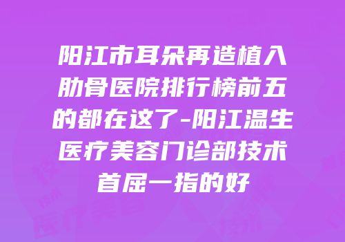 阳江市耳朵再造植入肋骨医院排行榜前五的都在这了-阳江温生医疗美容门诊部技术首屈一指的好