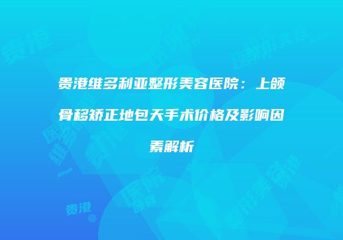 贵港维多利亚整形美容医院：上颌骨移矫正地包天手术价格及影响因素解析