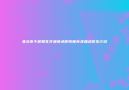 淮北市下颌阻生牙拔除术医院推荐及知名医生介绍