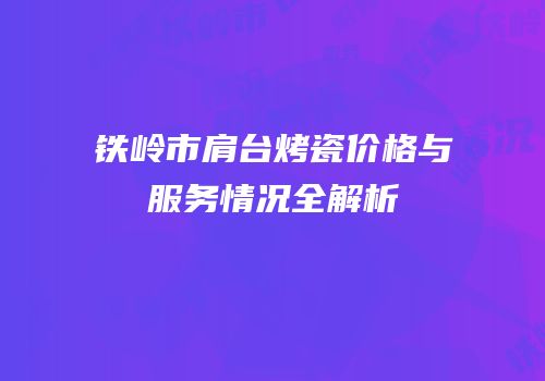 铁岭市肩台烤瓷价格与服务情况全解析