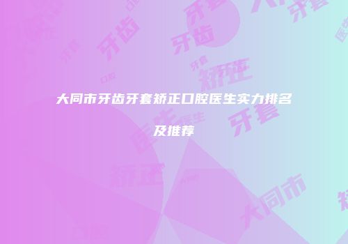 大同市牙齿牙套矫正口腔医生实力排名及推荐