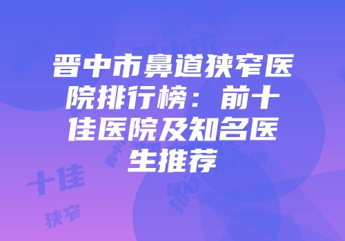 晋中市鼻道狭窄医院排行榜：前十佳医院及知名医生推荐