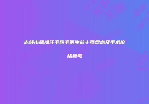 赤峰市腿部汗毛脱毛医生前十强盘点及手术价格参考