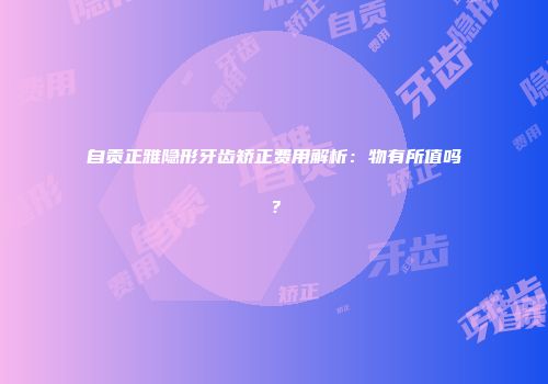 自贡正雅隐形牙齿矫正费用解析：物有所值吗？