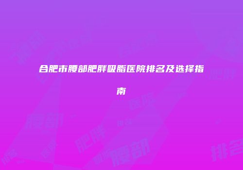 合肥市腰部肥胖吸脂医院排名及选择指南