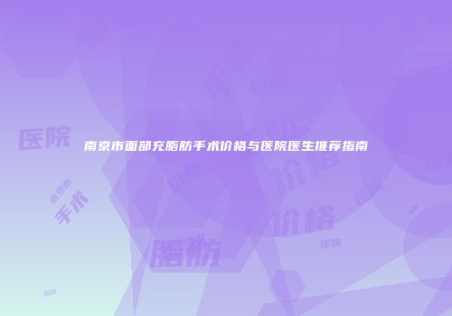 南京市面部充脂肪手术价格与医院医生推荐指南