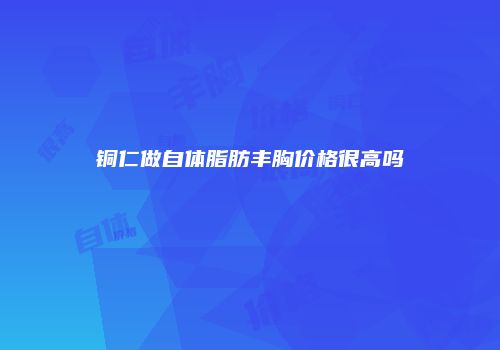 铜仁做自体脂肪丰胸价格很高吗