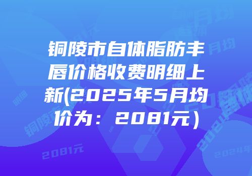 铜陵市自体脂肪丰唇价格收费明细上新(2025年5月均价为：2081元）