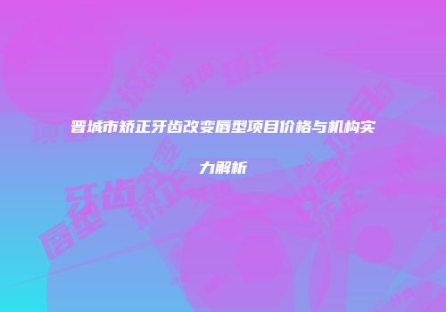 晋城市矫正牙齿改变唇型项目价格与机构实力解析