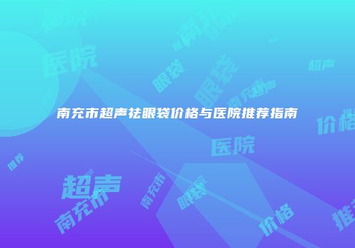 南充市超声祛眼袋价格与医院推荐指南