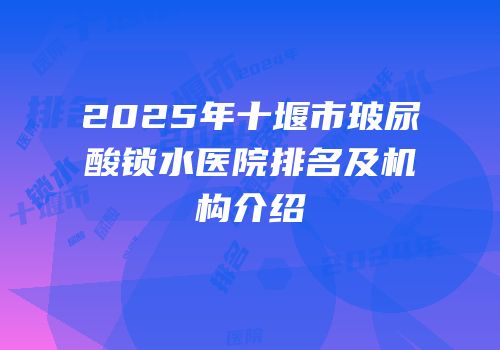 2025年十堰市玻尿酸锁水医院排名及机构介绍